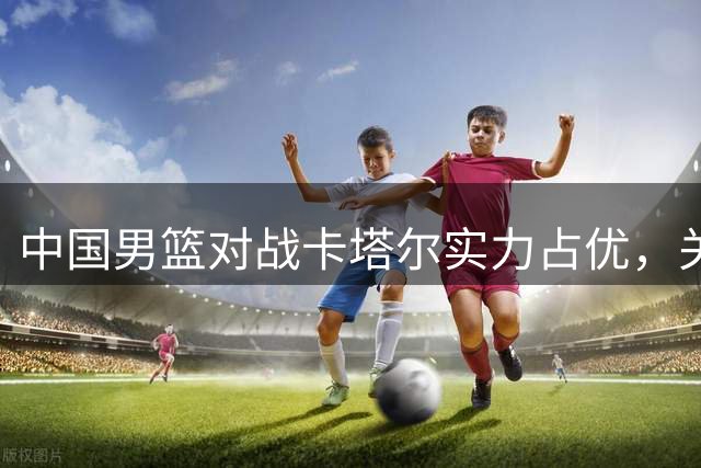 中国男篮对战卡塔尔实力占优，关键在限制归化球员