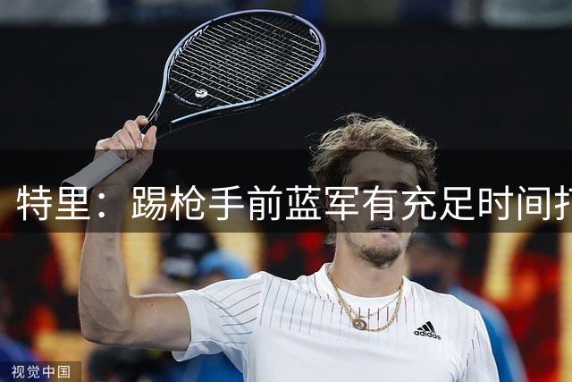 特里：踢枪手前蓝军有充足时间打磨防守，对方得分能力很强