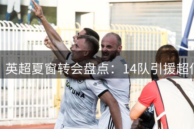 英超夏窗转会盘点：14队引援超亿元 维拉获利居首