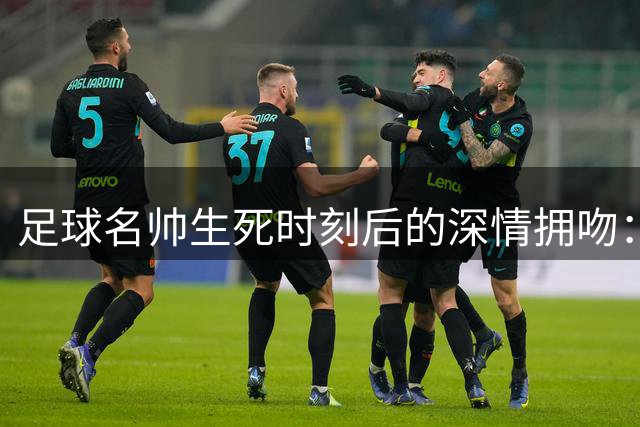 足球名帅生死时刻后的深情拥吻：28年轮回的胜利